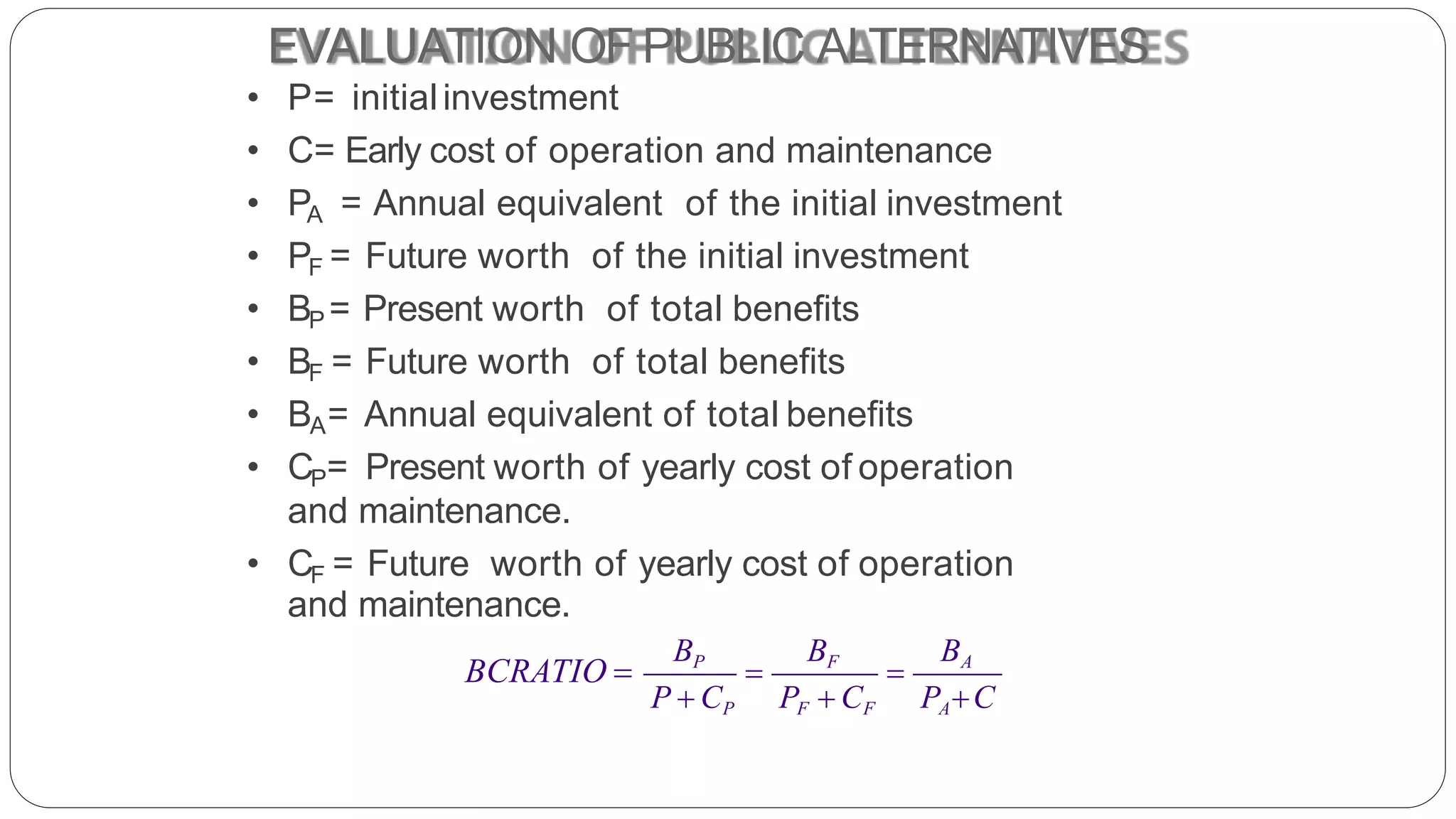 EVALUATION OF PUBLIC ALTERNATIVES
• P= initialinvestment
• C= Early cost of operation and maintenance
• PA = Annual equivalent of the initial investment
• PF = Future worth of the initial investment
• BP = Present worth of total benefits
• BF = Future worth of total benefits
• BA= Annual equivalent of total benefits
• CP= Present worth of yearly cost of operation
and maintenance.
• CF = Future worth of yearly cost of operation
 
BP BF BA
P  CP PF  CF PAC
and maintenance.
BCRATIO 
 