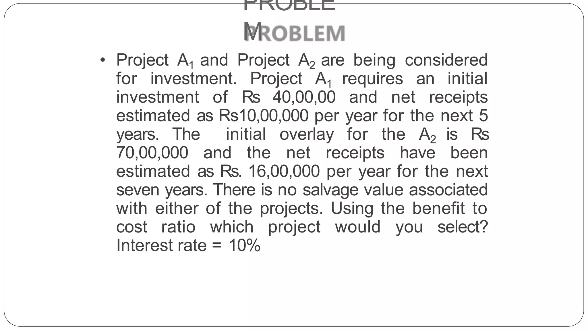 PROBLE
M
• Project A1 and Project A2 are being considered
for investment. Project A1 requires an initial
investment of Rs 40,00,00 and net receipts
estimated as Rs10,00,000 per year for the next 5
years. The initial overlay for the A2 is Rs
70,00,000 and the net receipts have been
estimated as Rs. 16,00,000 per year for the next
seven years. There is no salvage value associated
with either of the projects. Using the benefit to
cost ratio which project would you select?
Interest rate = 10%
 