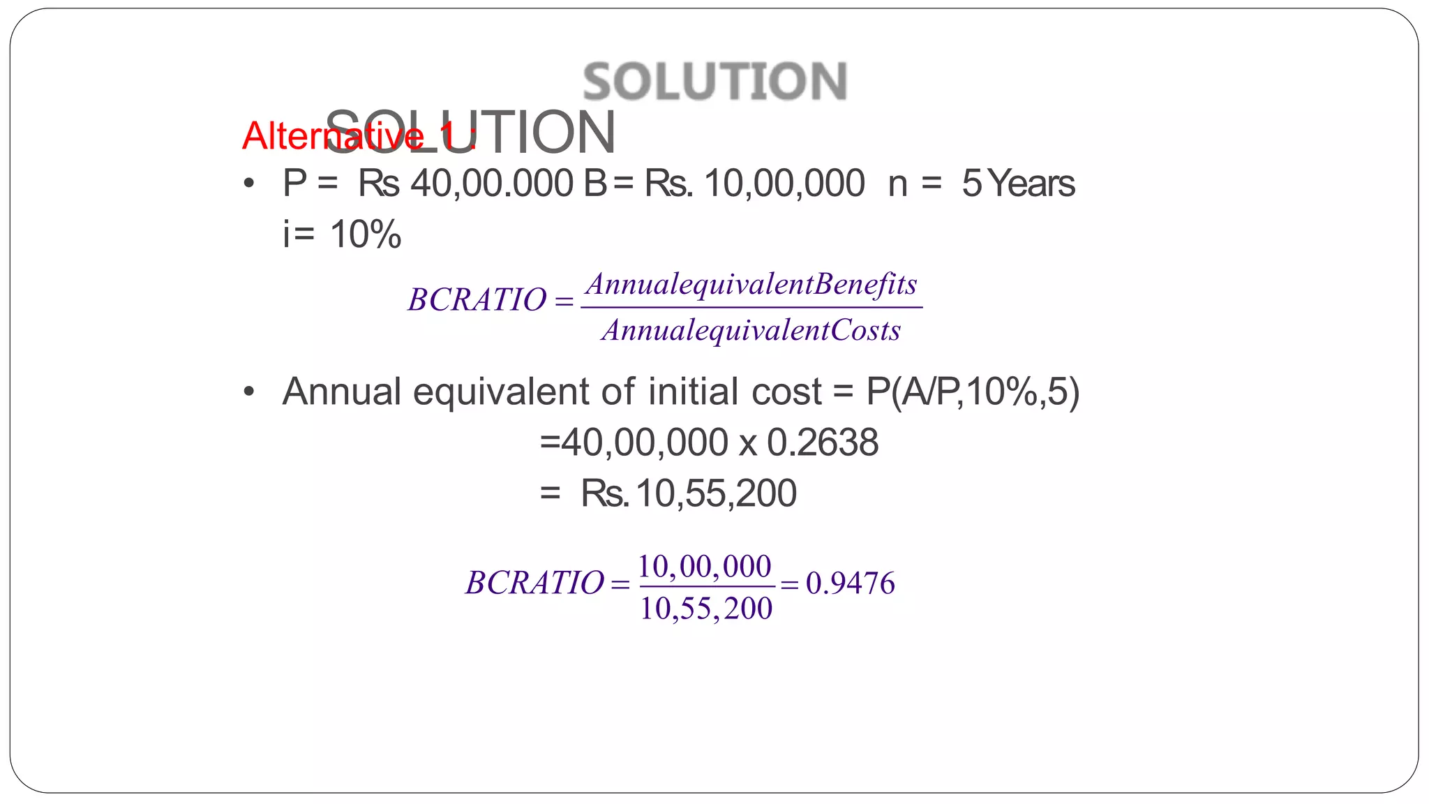 SOLUTION
Alternative 1 :
• P = Rs 40,00.000 B= Rs. 10,00,000 n = 5Years
i= 10%
BCRATIO  AnnualequivalentBenefits
AnnualequivalentCosts
• Annual equivalent of initial cost = P(A/P,10%,5)
=40,00,000 x 0.2638
= Rs.10,55,200
10,55,200
BCRATIO  10,00,000
 0.9476
 