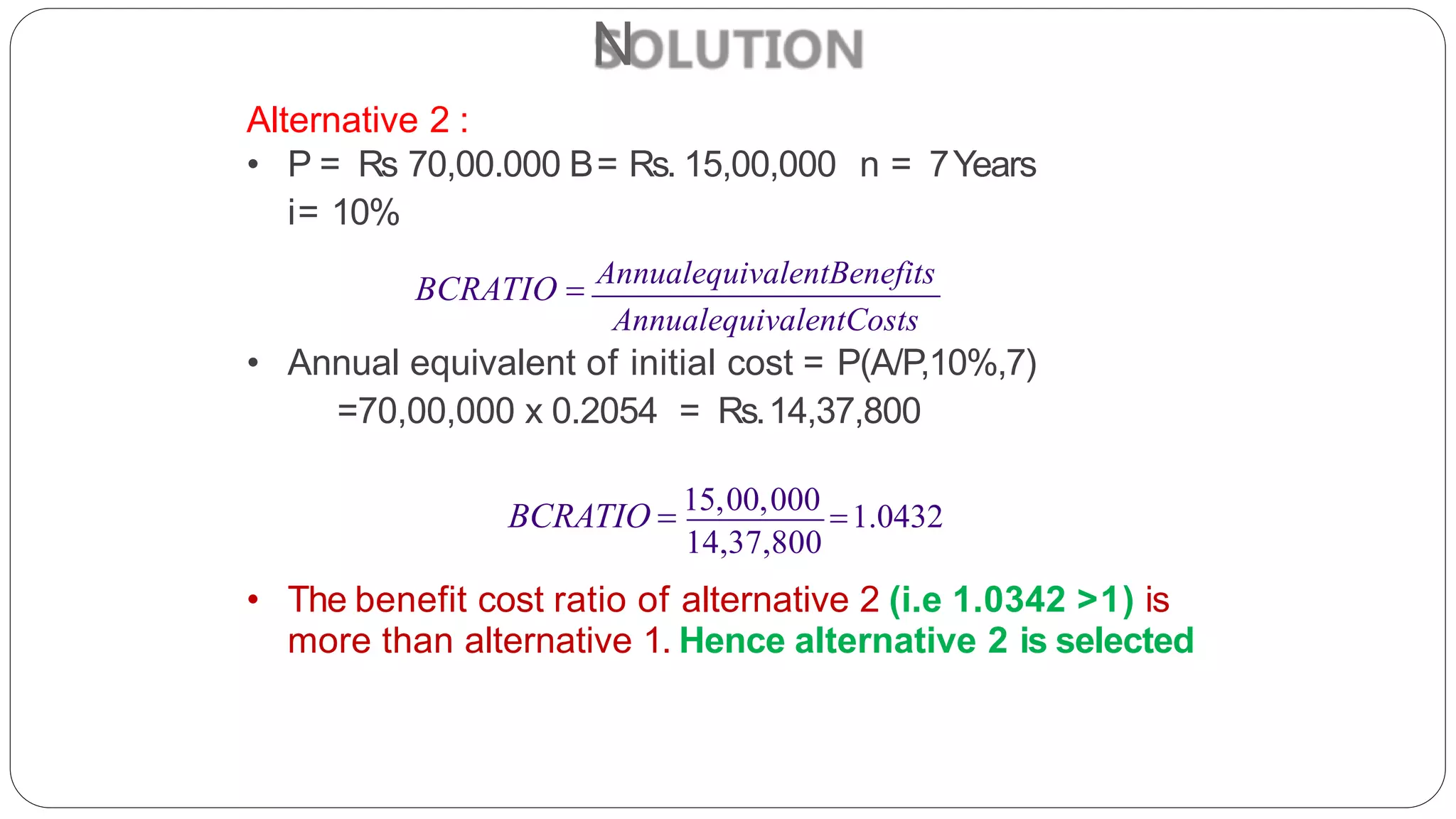 N
Alternative 2 :
• P = Rs 70,00.000 B= Rs. 15,00,000 n = 7Years
i= 10%
BCRATIO  AnnualequivalentBenefits
AnnualequivalentCosts
• Annual equivalent of initial cost = P(A/P,10%,7)
=70,00,000 x 0.2054 = Rs.14,37,800
14,37,800
• The benefit cost ratio of alternative 2 (i.e 1.0342 >1) is
more than alternative 1. Hence alternative 2 is selected
BCRATIO  15,00,000
1.0432
 