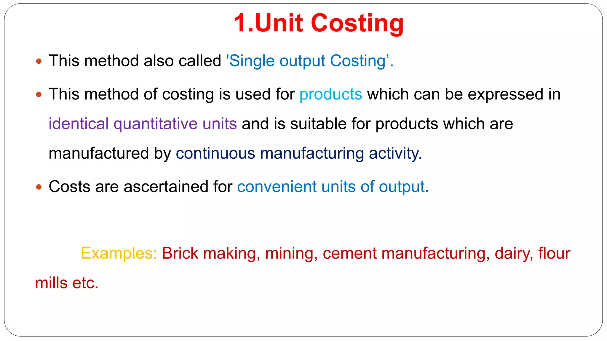 1.Unit Costing
 This method also called 'Single output Costing’.
 This method of costing is used for products which can be expressed in
identical quantitative units and is suitable for products which are
manufactured by continuous manufacturing activity.
 Costs are ascertained for convenient units of output.
Examples: Brick making, mining, cement manufacturing, dairy, flour
mills etc.
 