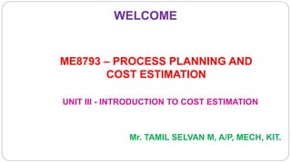 WELCOME
UNIT III - INTRODUCTION TO COST ESTIMATION
ME8793 – PROCESS PLANNING AND
COST ESTIMATION
Mr. TAMIL SELVAN M, A/P, MECH, KIT.
 
