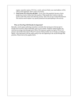 engines, specialty engines, FFA lists, vortals, and most likely your email address will be
       sold to email spammers. Don’t waste your money.
    5. Link Farms/ FFA (free-for-all) links – Every since link popularity became a factor
       people have tried to inflate their link numbers. What people don’t realize is that the
       quality of the link counts more than the quantity. Sites were set up to trade links between
       sites and the search engines very quickly penalized sites participating in this activity.



     Why are First Page SEO Results So Important?
Basically, search engine marketing researchers concludes that moving up to the top spot in
Google from second or third could triple visits to your website. Websites ranked number one
received an average click-through rate (CTR) of 36.4 percent; number two had a CTR of 12.5
percent; and number three had a CTR of 9.5 percent. Being number one in Google, according to
Optify, is the equivalent of all the traffic going to the sites appearing in the second through fifth
positions. Please look at this graphic below.
 