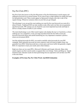 Pay-Per-Click (PPC)
Pay-Per-Click (also known as Pay-Per-Placement or Pay-Per-Performance) search engines sell
ranking by keyword in an auction format. If you want to have a high ranking you simply bid more
for that particular word. These results appear as Sponsored Listings at the top or side of the
regular listings. Whenever someone clicks on your link you get charged.

The advantage is you can get the exact ranking you want for the exact keyword you want all in
about 24 hours. Traditional SEO can take months to take effect and even then can not guarantee
specific keywords. PPC ensures you are found for your most important keywords and helps to
deliver a steady stream of traffic to your website.

The main disadvantage is cost. Most search engines only display the top 3 or 4 positions, so those
rankings are very competitive. Costs can range anywhere from $4.10 to $20 or more per
keyword. Keyword choice and careful monitoring are very important to maintain a positive
return-on-investment (ROI).

Just like picking keywords for SEO, you need to carefully select keywords for your PPC
campaign. More generally keywords are more expensive and will result in higher clicks, but
generally lower ROI. Niche keywords have a lower price and lower traffic but generally a higher
ROI. It’s important to track your results and to find a balance.

Right now there are two main PPCs, Microsoft ADcenter and Google Adwords. Many other
search engines use their search results to augment their own listings. Yahoo and Bing use Search
Solutions from Adcenter results for their paid listings but are expected to roll out their own PPC
in the near future.

Examples of Previous Pay Per Click Work And ROI Estimation
 