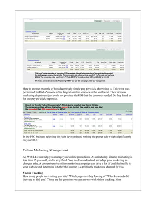 Here is another example of how deceptively simple pay per click advertising is. This work was
performed for Dish Zero one of the largest satellite services in the southwest. Their in house
marketing department just could not produce the ROI that the company needed. So they hired us
for our pay per click expertise.




In the PPC business selecting the right keywords and writing the proper ads weighs significantly
on your ROI.


Online Marketing Management
Ad Web LLC can help you manage your online promotions. As an industry, internet marketing is
less than 15 years old, and is very fluid. You need to understand and adapt your marketing as
changes arise. A comprehensive online marketing campaign can drive a lot of qualified traffic to
your website and determine whether the internet is a profitable marketing channel for you.

Visitor Tracking
How many people are visiting your site? Which pages are they looking at? What keywords did
they use to find you? These are the questions we can answer with visitor tracking. Most
 