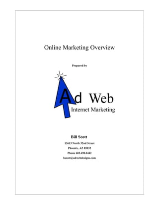 Online Marketing Overview

            Prepared by




           Bill Scott
       13613 North 32nd Street
         Phoenix, AZ 85032
         Phone 602.690.0442
      bscott@adwebdesigns.com
 