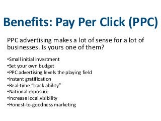 Benefits: Pay Per Click (PPC)
PPC advertising makes a lot of sense for a lot of
businesses. Is yours one of them?
•Small initial investment
•Set your own budget
•PPC advertising levels the playing field
•Instant gratification
•Real-time “track ability”
•National exposure
•Increase local visibility
•Honest-to-goodness marketing
 