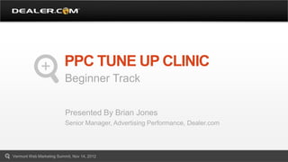 PPC TUNE UP CLINIC
                          Beginner Track

                          Presented By Brian Jones
                          Senior Manager, Advertising Performance, Dealer.com




Vermont Web Marketing Summit, Nov 14, 2012
 