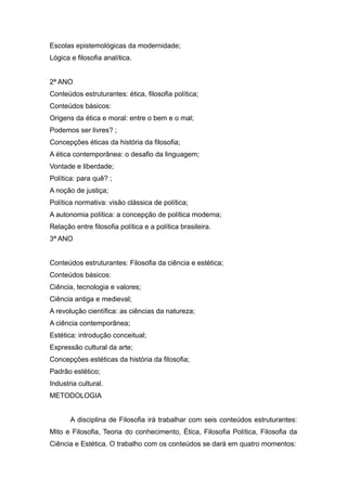 Escolas epistemológicas da modernidade;
Lógica e filosofia analítica.
2ª ANO
Conteúdos estruturantes: ética, filosofia política;
Conteúdos básicos:
Origens da ética e moral: entre o bem e o mal;
Podemos ser livres? ;
Concepções éticas da história da filosofia;
A ética contemporânea: o desafio da linguagem;
Vontade e liberdade;
Política: para quê? ;
A noção de justiça;
Política normativa: visão clássica de política;
A autonomia política: a concepção de política moderna;
Relação entre filosofia política e a política brasileira.
3ª ANO
Conteúdos estruturantes: Filosofia da ciência e estética;
Conteúdos básicos:
Ciência, tecnologia e valores;
Ciência antiga e medieval;
A revolução científica: as ciências da natureza;
A ciência contemporânea;
Estética: introdução conceitual;
Expressão cultural da arte;
Concepções estéticas da história da filosofia;
Padrão estético;
Industria cultural.
METODOLOGIA
A disciplina de Filosofia irá trabalhar com seis conteúdos estruturantes:
Mito e Filosofia, Teoria do conhecimento, Ética, Filosofia Política, Filosofia da
Ciência e Estética. O trabalho com os conteúdos se dará em quatro momentos:
 