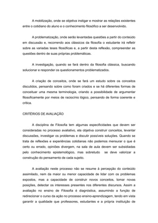 A mobilização, onde se objetiva instigar e mostrar as relações existentes
entre o cotidiano do aluno e o conhecimento filosófico a ser desenvolvido.
A problematização, onde serão levantadas questões a partir do conteúdo
em discussão e, recorrendo aos clássicos da filosofia o estudante irá refletir
sobre as variadas teses filosóficas e, a partir desta reflexão, compreender as
questões dentro de suas próprias problemáticas.
A investigação, quando se fará dentro da filosofia clássica, buscando
solucionar e responder os questionamentos problematizados.
A criação de conceitos, onde se fará um estudo sobre os conceitos
discutidos, pensando sobre como foram criados e se há diferentes formas de
conceituar uma mesma terminologia, criando a possibilidade de argumentar
filosoficamente por meios de raciocínio lógico, pensando de forma coerente e
critica.
CRITÉRIOS DE AVALIAÇÃO
A disciplina de Filosofia tem algumas especificidades que devem ser
consideradas no processo avaliativo, ela objetiva construir conceitos, levantar
discussões, investigar os problemas e discutir possíveis soluções. Quando se
trata de reflexões e experiências cotidianas não podemos mensurar o que é
certo ou errado, opiniões divergem, na sala de aula devem ser subsidiadas
pelo conhecimento epistemológico, mas sobretudo se deve valorizar a
construção do pensamento de cada sujeito.
A avaliação neste processo não se resume à percepção do conteúdo
assimilado, nem da maior ou menor capacidade de lidar com os problemas
expostos, mas a capacidade de construir novos conceitos, tomar novas
posições, detectar os interesses presentes nos diferentes discursos. Assim a
avaliação no ensino de Filosofia é diagnóstica, assumindo a função de
redirecionar o curso da ação no processo ensino-aprendizagem, tendo em vista
garantir a qualidade que professores, estudantes e a própria instituição de
 