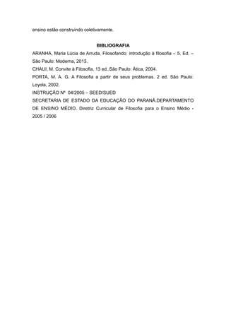ensino estão construindo coletivamente.
BIBLIOGRAFIA
ARANHA, Maria Lúcia de Arruda. Filosofando: introdução à filosofia – 5. Ed. –
São Paulo: Moderna, 2013.
CHAUI, M. Convite à Filosofia. 13 ed..São Paulo: Ática, 2004.
PORTA, M. A. G. A Filosofia a partir de seus problemas. 2 ed. São Paulo:
Loyola, 2002.
INSTRUÇÃO Nº 04/2005 – SEED/SUED
SECRETARIA DE ESTADO DA EDUCAÇÃO DO PARANÁ.DEPARTAMENTO
DE ENSINO MÉDIO. Diretriz Curricular de Filosofia para o Ensino Médio -
2005 / 2006
 
