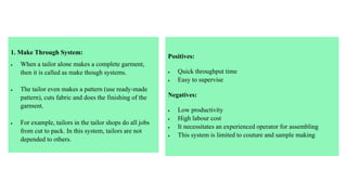 1. Make Through System:
 When a tailor alone makes a complete garment,
then it is called as make though systems.
 The tailor even makes a pattern (use ready-made
pattern), cuts fabric and does the finishing of the
garment.
 For example, tailors in the tailor shops do all jobs
from cut to pack. In this system, tailors are not
depended to others.
Positives:
 Quick throughput time
 Easy to supervise
Negatives:
 Low productivity
 High labour cost
 It necessitates an experienced operator for assembling
 This system is limited to couture and sample making
 