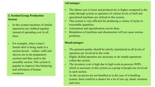 2. Section/Group Production
System
 In this system machines of similar
operations are clubbed together
instead of spreading over in all
lines.
 For example, when a man’s
formal shirt is being made in a
section layout – collars, cuffs and
sleeves are in the preparatory
sections and then send to the
assembly section. This system is
popular to improve line balancing
and utilization of human
resources.
Advantages:
• The labour cost is lower and productivity is higher compared to the
make through system as operators of various levels of skill and
specialized machines are utilised in this system.
• This system is very efficient for producing a variety of styles in
reasonable quantities.
• Automation and specialization can be done.
• Breakdown of machines and absenteeism will not cause serious
problems.
Disadvantages:
 The garment quality should be strictly maintained as all levels of
operators are involved in the work.
 Highly skilled operators are necessary to do simple operations
within the section.
 The inventory cost is high due to high work-in-process (WIP),
which is necessary in this system as a group of people are involved
in each section.
 As the cut pieces are not bundled as in the case of a bundling
system, there could be a chance for a lot of mix up, shade variation
and sizes.
 