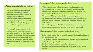 3. Whole garment production system:
• The departmental whole garment
system is also used by custom
wholesale manufacturers as well as
high price or better dress
manufacturers. In the departmental
whole garment system one individual
does all the work with the equipment
allocated to a department.
• For example on person does all the
cutting work in cutting department,
second person does all the sewing work
in sewing department, third person does
the pressing and packing work. The
workers in this system may use more
than one equipment to complete his/her
job.
Advantages of whole garment production system:
• This system is more effective when a very large variety of
garments have to be produced in extremely small quantities.
• In individual piece rate system the operators will do with full
involvement. To finish more pieces, to earn more money.
• Operator will be specialized in his own working area.
• As the pay depends upon the complication of the operation, the
operator tries to finish the complicated operation without any
difficulties.
• The work in progress (WIP) is reduced, at a time one cut garment
to one operator and so the amount as inventory is reduced.
Disadvantages of whole garment production system:
• Labor cost is higher due to the utilization of highly skilled laborers
for the particular job.
• The operator is more concerned on the number of pieces finished
rather than the quality of work.
• Productivity is less due to lack of specialization.
• For long run/bulk quantity of same style is not effective in this
system.
 