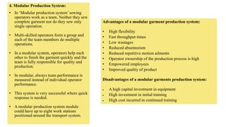 4. Modular Production System:
• In ‘Modular production system’ sewing
operators work as a team. Neither they sew
complete garment nor do they sew only
single operation.
• Multi-skilled operators form a group and
each of the team members do multiple
operations.
• In a modular system, operators help each
other to finish the garment quickly and the
team is fully responsible for quality and
production.
• In modular, always team performance is
measured instead of individual operator
performance.
• This system is very successful where quick
response is needed.
• A modular production system module
could have up to eight work stations
positioned around the transport system.
Advantages of a modular garment production system:
• High flexibility
• Fast throughput times
• Low wastages
• Reduced absenteeism
• Reduced repetitive motion ailments
• Operator ownership of the production process is high
• Empowered employees
• Improved quality of product
Disadvantages of a modular garments production system:
 A high capital investment in equipment
 High investment in initial training
 High cost incurred in continued training
 