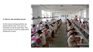 4. Side by side machine layout:
In this layout sewing machines are
placed side by side. Two rows of
machines are faced each other. This
type of layout is used for single piece
production system.
 