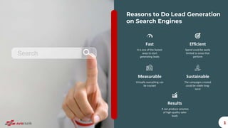 Reasons to Do Lead Generation
on Search Engines
1
Fast
It is one of the fastest
ways to start
generating leads
Efficient
Spend could be easily
limited to areas that
perform
Results
It can produce volumes
of high-quality sales
leads
Sustainable
The campaigns created
could be viable long-
term
Measurable
Virtually everything can
be tracked
 
