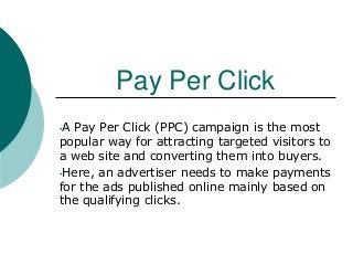 Pay Per Click
•A Pay Per Click (PPC) campaign is the most
popular way for attracting targeted visitors to
a web site and converting them into buyers.
•Here, an advertiser needs to make payments
for the ads published online mainly based on
the qualifying clicks.
 