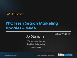 Welcome!

PPC Fresh Search Marketing
Updates – MIMA
                                                            October 11, 2012
           Jo Stumpner
           PPC Marketing Director
           Top Floor Technologies
               @jostumpner



                       Twitter: @jostumpner @topfloortech
 