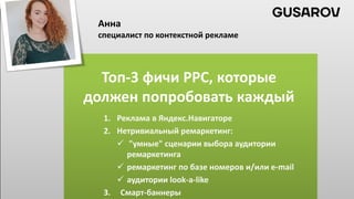 Топ-3 фичи PPC, которые
должен попробовать каждый
1. Реклама в Яндекс.Навигаторе
2. Нетривиальный ремаркетинг:
 "умные" сценарии выбора аудитории
ремаркетинга
 ремаркетинг по базе номеров и/или e-mail
 аудитории look-a-like
3. Смарт-баннеры
Анна
специалист по контекстной рекламе
 