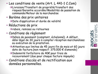 • Les conditions de vente (Art. L 441-1 C.Com)
Livraison/Transfert de propriété/transfert des
risques/Garantie accordée/Modalités de passation de
commande/Retour de la marchandise
• Barème des prix unitaires
Date d’application et durée de validité
• Réductions de prix
rabais, remises ou ristournes
• Conditions de règlement
Délais de paiement (comptant, échelonné). A défaut,
délai légal de 30 jours à compter réception marchandises
ou exécution de la prestation.
Attention aux limites de 45 jours fin de mois et 60 jours
date de facture.(non respect: 375.000 € d’amende)
Indemnité forfaitaire de 40€ pour frais de
recouvrement (due pour chaque facture impayée)
• Conditions d’accès et de rectification aux
données personnelles.
 