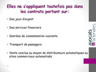 Elles ne s’appliquent toutefois pas dans
les contrats portant sur:
• Des jeux d’argent
• Des services financiers
• Denrées de consommation courante
• Transport de passagers
• Vente conclue au moyen de distributeurs automatiques ou
sites commerciaux automatisés
…
 