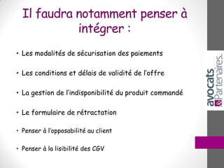 Il faudra notamment penser à
intégrer :
• Les modalités de sécurisation des paiements
• Les conditions et délais de validité de l’offre
• La gestion de l’indisponibilité du produit commandé
• Le formulaire de rétractation
• Penser à l’opposabilité au client
• Penser à la lisibilité des CGV
 