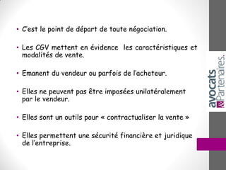 • C’est le point de départ de toute négociation.
• Les CGV mettent en évidence les caractéristiques et
modalités de vente.
• Emanent du vendeur ou parfois de l’acheteur.
• Elles ne peuvent pas être imposées unilatéralement
par le vendeur.
• Elles sont un outils pour « contractualiser la vente »
• Elles permettent une sécurité financière et juridique
de l’entreprise.
 