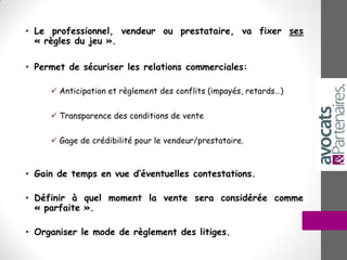 • Le professionnel, vendeur ou prestataire, va fixer ses
« règles du jeu ».
• Permet de sécuriser les relations commerciales:
 Anticipation et règlement des conflits (impayés, retards…)
 Transparence des conditions de vente
 Gage de crédibilité pour le vendeur/prestataire.
• Gain de temps en vue d’éventuelles contestations.
• Définir à quel moment la vente sera considérée comme
« parfaite ».
• Organiser le mode de règlement des litiges.
 