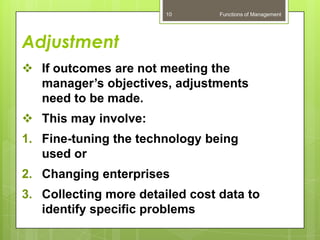 10       Functions of Management




Adjustment
 If outcomes are not meeting the
  manager’s objectives, adjustments
  need to be made.
 This may involve:
1. Fine-tuning the technology being
   used or
2. Changing enterprises
3. Collecting more detailed cost data to
   identify specific problems
 