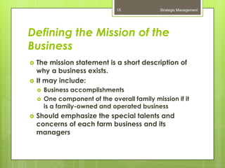 15             Strategic Management




Defining the Mission of the
Business
   The mission statement is a short description of
    why a business exists.
   It may include:
       Business accomplishments
       One component of the overall family mission if it
        is a family-owned and operated business
   Should emphasize the special talents and
    concerns of each farm business and its
    managers
 