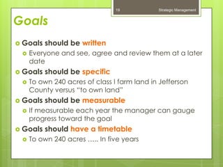 19           Strategic Management


Goals
 Goals   should be written
    Everyone and see, agree and review them at a later
     date
 Goals   should be specific
    To own 240 acres of class I farm land in Jefferson
     County versus “to own land”
 Goals   should be measurable
    If measurable each year the manager can gauge
     progress toward the goal
 Goals   should have a timetable
    To own 240 acres ….. In five years
 