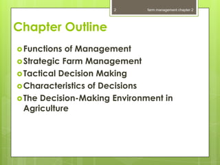 2       farm management chapter 2




Chapter Outline
 Functions  of Management
 Strategic Farm Management
 Tactical Decision Making
 Characteristics of Decisions
 The Decision-Making Environment in
  Agriculture
 