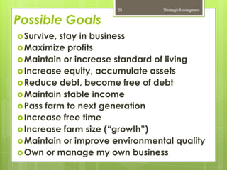 20         Strategic Managment


Possible Goals
 Survive,stay in business
 Maximize profits
 Maintain or increase standard of living
 Increase equity, accumulate assets
 Reduce debt, become free of debt
 Maintain stable income
 Pass farm to next generation
 Increase free time
 Increase farm size (“growth”)
 Maintain or improve environmental quality
 Own or manage my own business
 
