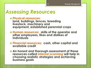 21          Strategic Management




Assessing Resources
  Physicalresources:
  land, buildings, fences, breeding
  livestock, machinery and
  equipment, established perennial crops
  Human  resources: skills of the operator and
  other employees, likes and dislikes of
  individuals
  Financial
           resources: cash, other capital and
  available credit
  Anhonest and thorough assessment of these
  resources called internal scanning will help in
  choosing realistic strategies and achieving
  business goals
 