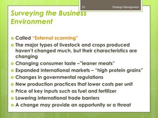 22           Strategic Management

Surveying the Business
Environment

   Called “External scanning”
   The major types of livestock and crops produced
    haven’t changed much, but their characteristics are
    changing
   Changing consumer taste –”leaner meats”
   Expanded international markets – “high protein grains”
   Changes in governmental regulations
   New production practices that lower costs per unit
   Price of key inputs such as fuel and fertilizer
   Lowering international trade barriers
   A change may provide an opportunity or a threat
 