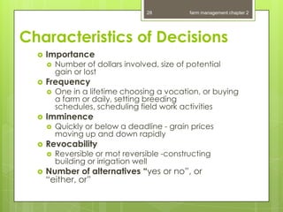 28          farm management chapter 2




Characteristics of Decisions
     Importance
         Number of dollars involved, size of potential
          gain or lost
     Frequency
         One in a lifetime choosing a vocation, or buying
          a farm or daily, setting breeding
          schedules, scheduling field work activities
     Imminence
         Quickly or below a deadline - grain prices
          moving up and down rapidly
     Revocability
         Reversible or mot reversible -constructing
          building or irrigation well
     Number of alternatives “yes or no”, or
      “either, or”
 
