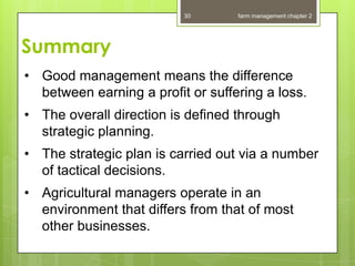 30       farm management chapter 2




Summary
• Good management means the difference
  between earning a profit or suffering a loss.
• The overall direction is defined through
  strategic planning.
• The strategic plan is carried out via a number
  of tactical decisions.
• Agricultural managers operate in an
  environment that differs from that of most
  other businesses.
 