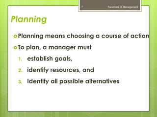 7         Functions of Management




Planning
 Planning   means choosing a course of action
 To   plan, a manager must
 1.    establish goals,
 2.    identify resources, and
 3.    Identify all possible alternatives
 