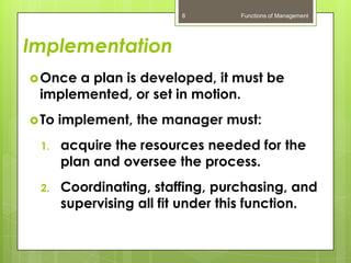 8         Functions of Management




Implementation
 Oncea plan is developed, it must be
 implemented, or set in motion.
 To   implement, the manager must:
 1.    acquire the resources needed for the
       plan and oversee the process.
 2.    Coordinating, staffing, purchasing, and
       supervising all fit under this function.
 