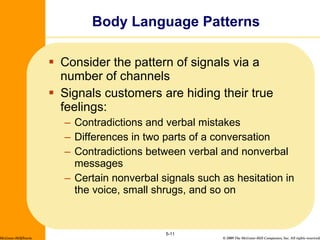 Consider the pattern of signals via a number of channels Signals customers are hiding their true feelings: Contradictions and verbal mistakes Differences in two parts of a conversation Contradictions between verbal and nonverbal messages Certain nonverbal signals such as hesitation in the voice, small shrugs, and so on Body Language Patterns 5- McGraw-Hill/Irwin 