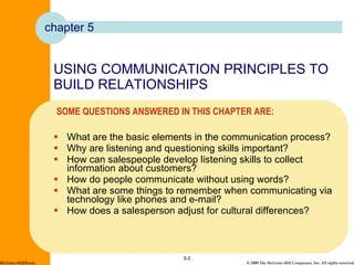USING COMMUNICATION PRINCIPLES TO BUILD RELATIONSHIPS What are the basic elements in the communication process? Why are listening and questioning skills important? How can salespeople develop listening skills to collect information about customers? How do people communicate without using words? What are some things to remember when communicating via technology like phones and e-mail? How does a salesperson adjust for cultural differences? 5- McGraw-Hill/Irwin chapter 5 SOME QUESTIONS ANSWERED IN THIS CHAPTER ARE: 