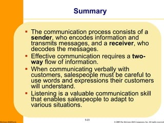 The communication process consists of a  sender , who encodes information and transmits messages, and a  receiver , who decodes the messages. Effective communication requires a  two-way  flow of information. When communicating verbally with customers, salespeople must be careful to use words and expressions their customers will understand. Listening is a valuable communication skill that enables salespeople to adapt to various situations. Summary 5- McGraw-Hill/Irwin 