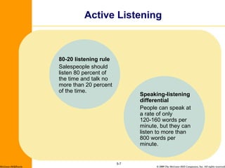 Active Listening 5- McGraw-Hill/Irwin 80-20 listening rule Salespeople should listen 80 percent of the time and talk no more than 20 percent of the time. Speaking-listening differential People can speak at a rate of only 120-160 words per minute, but they can listen to more than 800 words per minute. 