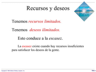 Recursos y deseos Tenemos   recursos limitados. Tenemos   deseos ilimitados. Esto conduce a la  escasez . La  escasez  existe cuando hay  recursos insuficientes  para satisfacer los deseos de la gente. 