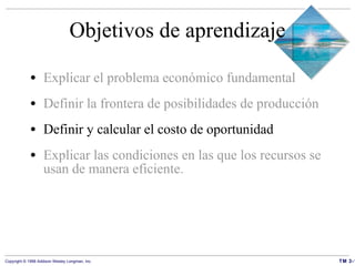 Objetivos de aprendizaje Explicar el problema económico fundamental Definir la frontera de posibilidades de producción Definir y calcular el costo de oportunidad Explicar las condiciones en las que los recursos se usan de manera eficiente. 