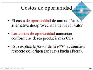 Costos de oportunidad El costo  de oportunidad  de una acción es la alternativa desaprovechada de mayor valor.   Los costos de oportunidad  aumentan conforme se desea producir más CDs.  Esto explica la  forma  de la  FPP : es cóncava respecto del origen (se curva hacia afuera). 