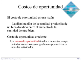 Costos de oportunidad El costo de oportunidad es una razón La disminución de la cantidad producida de  un bien dividido entre el aumento de la  cantidad de otro bien. Costo de oportunidad creciente Los  costos de oportunidad  tienden a aumentar porque no todos los recursos son igualmente productivos en todas las actividades. 