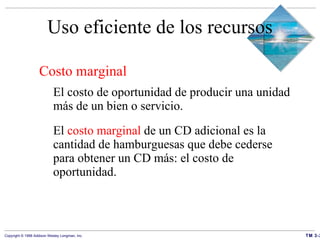 Uso eficiente de los recursos Costo marginal   El costo de oportunidad de producir una unidad más de un bien o servicio. El  costo marginal  de un CD adicional es la cantidad de hamburguesas que debe cederse para obtener un CD más: el costo de oportunidad. 