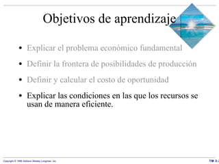 Objetivos de aprendizaje Explicar el problema económico fundamental Definir la frontera de posibilidades de producción Definir y calcular el costo de oportunidad Explicar las condiciones en las que los recursos se usan de manera eficiente. 